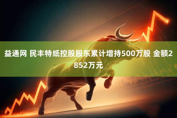 益通网 民丰特纸控股股东累计增持500万股 金额2852万元