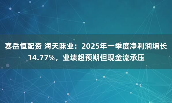 赛岳恒配资 海天味业：2025年一季度净利润增长14.77%，业绩超预期但现金流承压