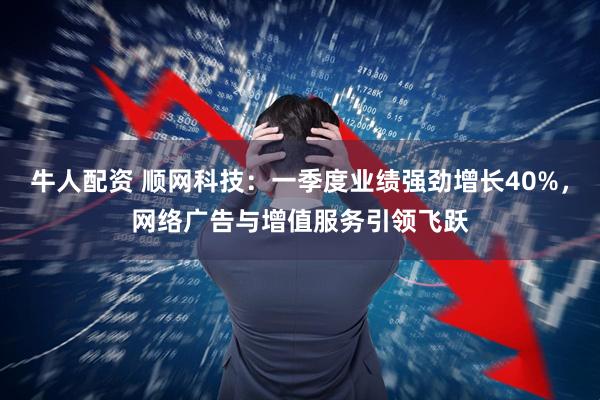 牛人配资 顺网科技：一季度业绩强劲增长40%，网络广告与增值服务引领飞跃