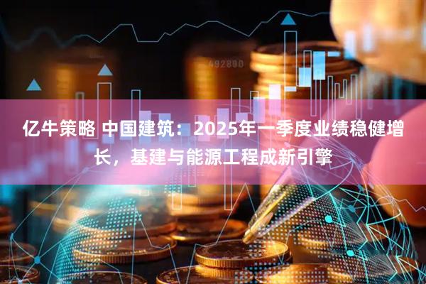 亿牛策略 中国建筑：2025年一季度业绩稳健增长，基建与能源工程成新引擎