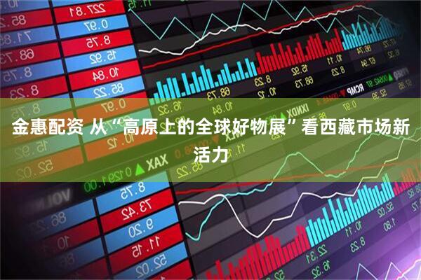 金惠配资 从“高原上的全球好物展”看西藏市场新活力