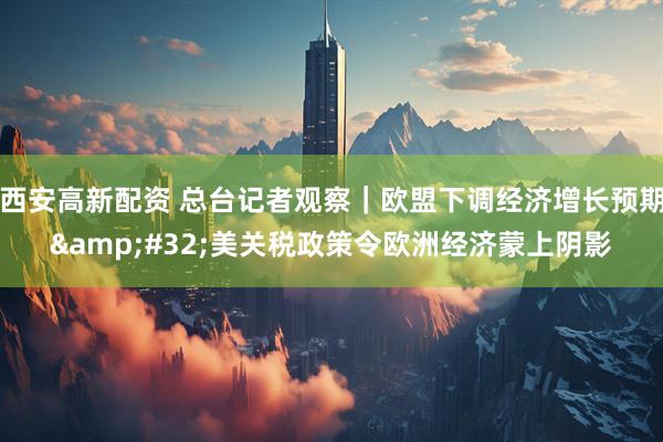 西安高新配资 总台记者观察｜欧盟下调经济增长预期&#32;美关税政策令欧洲经济蒙上阴影