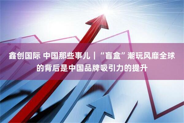 鑫创国际 中国那些事儿｜“盲盒”潮玩风靡全球的背后是中国品牌吸引力的提升