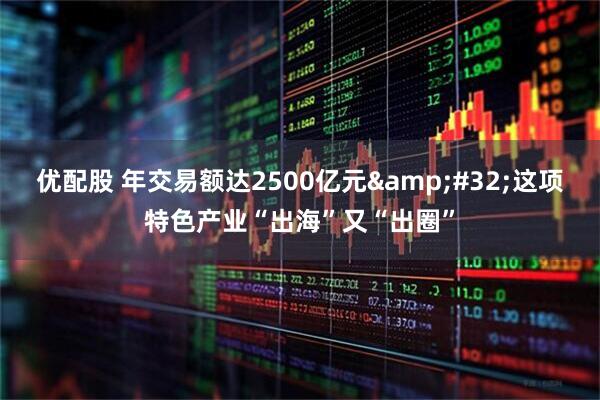 优配股 年交易额达2500亿元&#32;这项特色产业“出海”又“出圈”