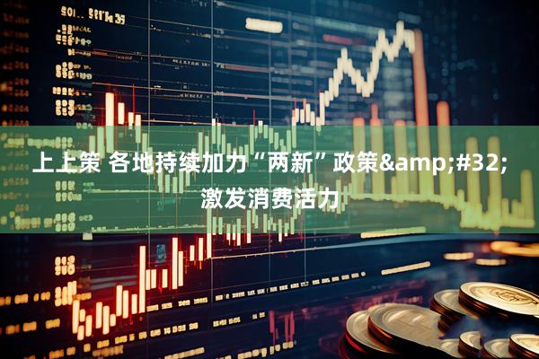 上上策 各地持续加力“两新”政策&#32;激发消费活力
