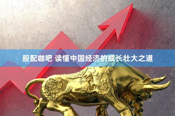 股配咖吧 读懂中国经济的成长壮大之道