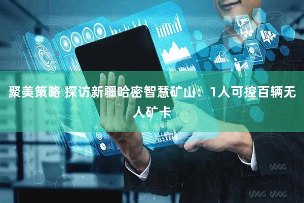 聚美策略 探访新疆哈密智慧矿山：1人可控百辆无人矿卡