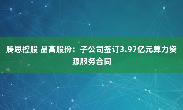 腾思控股 品高股份：子公司签订3.97亿元算力资源服务合同