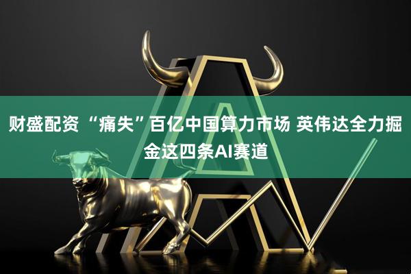 财盛配资 “痛失”百亿中国算力市场 英伟达全力掘金这四条AI赛道