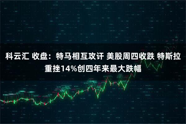 科云汇 收盘：特马相互攻讦 美股周四收跌 特斯拉重挫14%创四年来最大跌幅