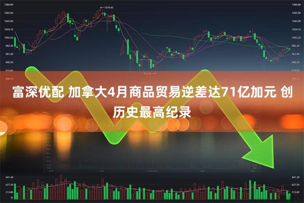 富深优配 加拿大4月商品贸易逆差达71亿加元 创历史最高纪录