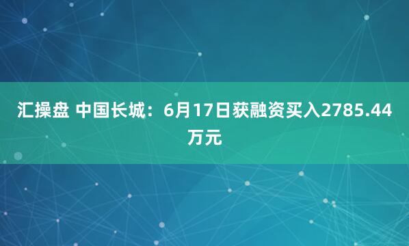 汇操盘 中国长城：6月17日获融资买入2785.44万元