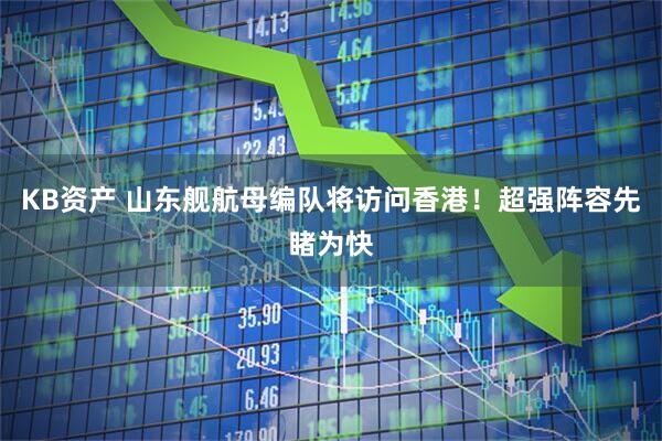 KB资产 山东舰航母编队将访问香港！超强阵容先睹为快