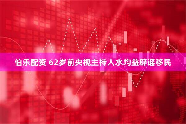 伯乐配资 62岁前央视主持人水均益辟谣移民
