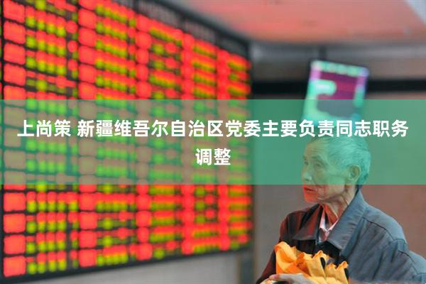上尚策 新疆维吾尔自治区党委主要负责同志职务调整