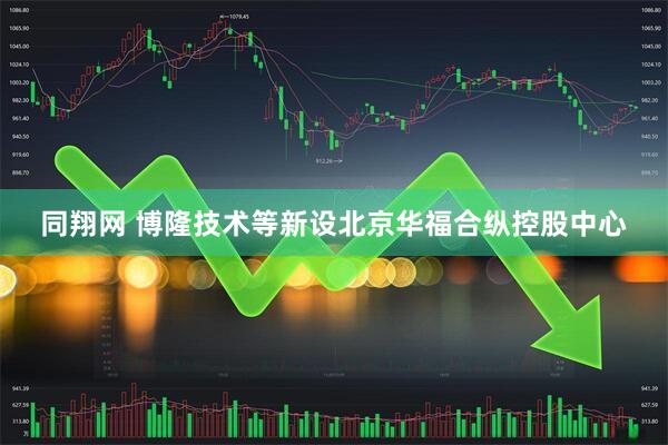 同翔网 博隆技术等新设北京华福合纵控股中心