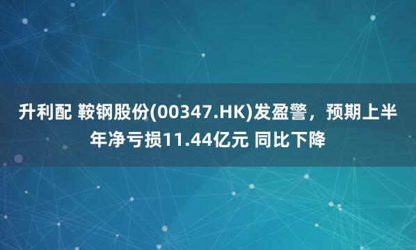 升利配 鞍钢股份(00347.HK)发盈警，预期上半年净亏损11.44亿元 同比下降