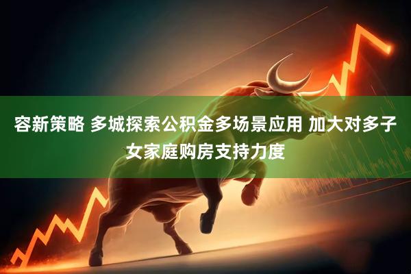 容新策略 多城探索公积金多场景应用 加大对多子女家庭购房支持力度