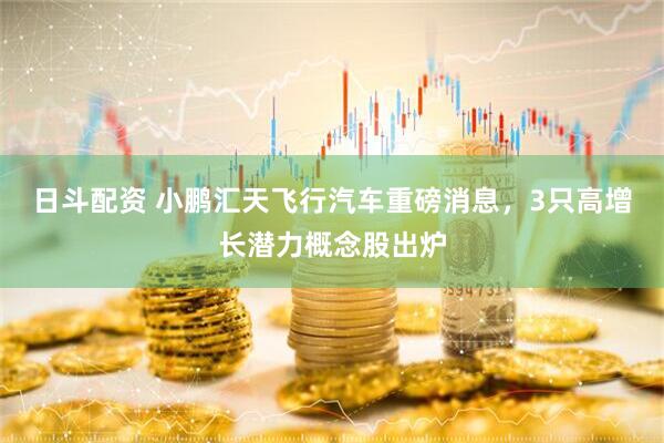 日斗配资 小鹏汇天飞行汽车重磅消息，3只高增长潜力概念股出炉