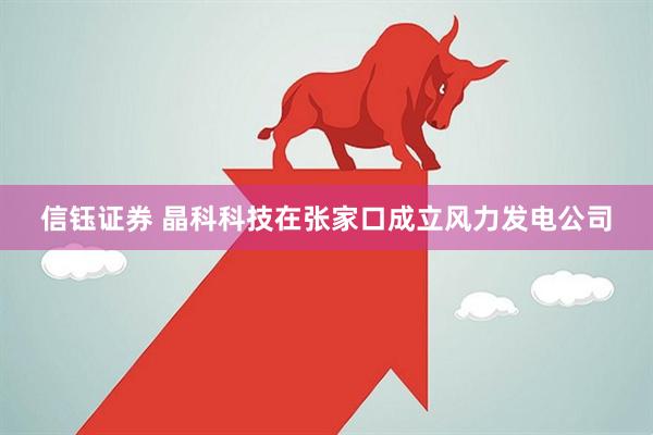 信钰证券 晶科科技在张家口成立风力发电公司