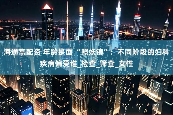 海通富配资 年龄是面 “照妖镜”：不同阶段的妇科疾病偏爱谁_检查_筛查_女性