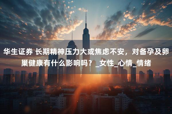 华生证券 长期精神压力大或焦虑不安，对备孕及卵巢健康有什么影响吗？_女性_心情_情绪