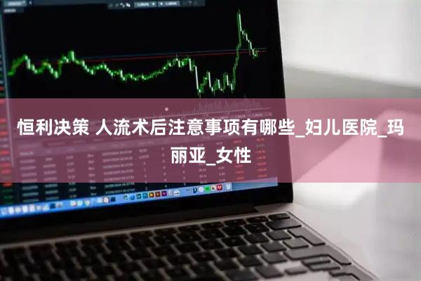 恒利决策 人流术后注意事项有哪些_妇儿医院_玛丽亚_女性