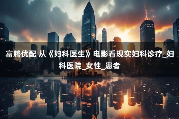 富腾优配 从《妇科医生》电影看现实妇科诊疗_妇科医院_女性_患者