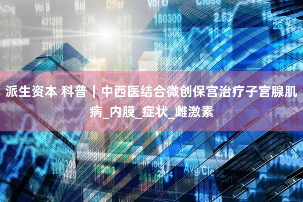 派生资本 科普｜中西医结合微创保宫治疗子宫腺肌病_内膜_症状_雌激素