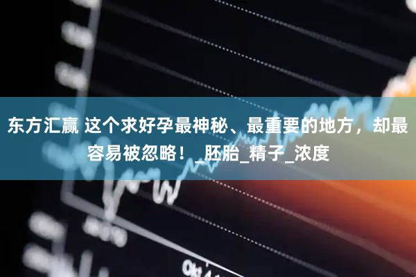 东方汇赢 这个求好孕最神秘、最重要的地方，却最容易被忽略！_胚胎_精子_浓度
