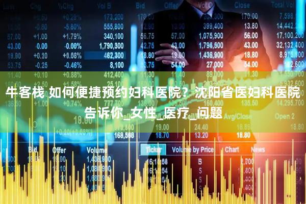 牛客栈 如何便捷预约妇科医院？沈阳省医妇科医院告诉你_女性_医疗_问题
