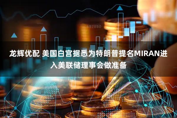 龙辉优配 美国白宫据悉为特朗普提名MIRAN进入美联储理事会做准备