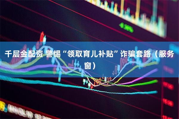 千层金配资 警惕“领取育儿补贴”诈骗套路（服务窗）
