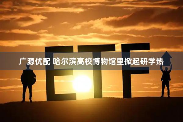 广源优配 哈尔滨高校博物馆里掀起研学热