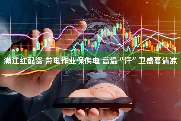 满江红配资 带电作业保供电 高温“汗”卫盛夏清凉