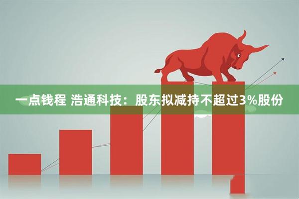 一点钱程 浩通科技：股东拟减持不超过3%股份