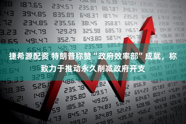捷希源配资 特朗普称赞“政府效率部”成就，称致力于推动永久削减政府开支