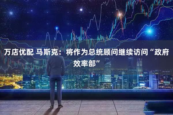 万店优配 马斯克：将作为总统顾问继续访问“政府效率部”