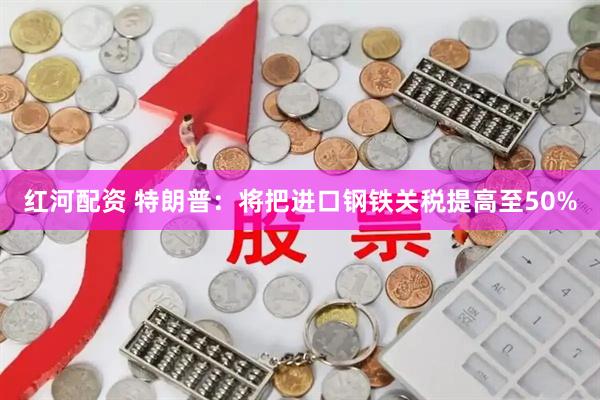 红河配资 特朗普：将把进口钢铁关税提高至50%