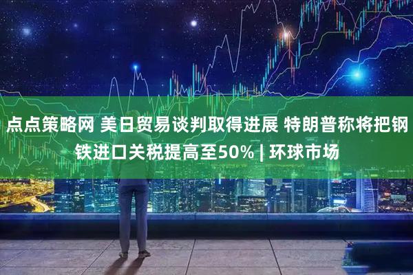点点策略网 美日贸易谈判取得进展 特朗普称将把钢铁进口关税提高至50% | 环球市场