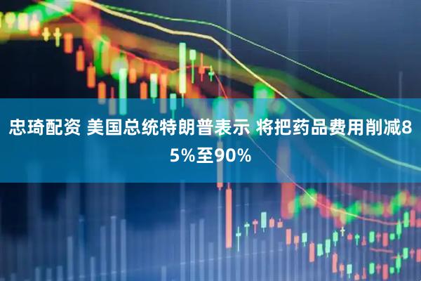 忠琦配资 美国总统特朗普表示 将把药品费用削减85%至90%