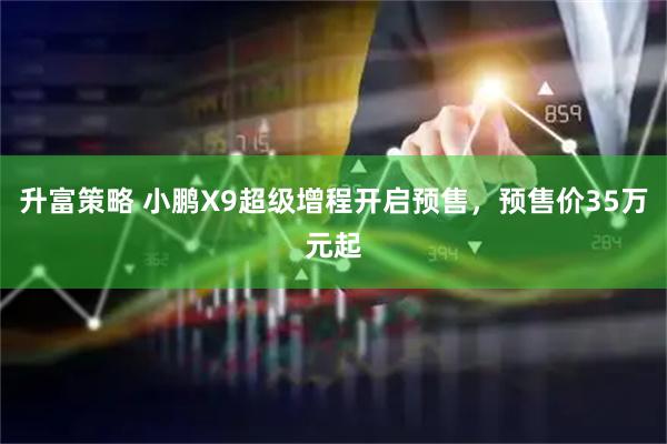 升富策略 小鹏X9超级增程开启预售，预售价35万元起
