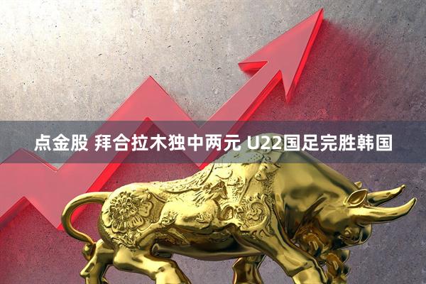 点金股 拜合拉木独中两元 U22国足完胜韩国