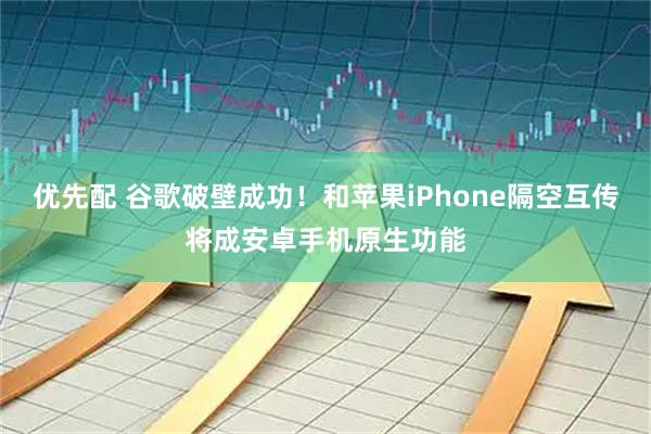 优先配 谷歌破壁成功！和苹果iPhone隔空互传将成安卓手机原生功能