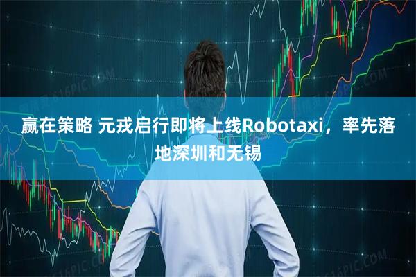赢在策略 元戎启行即将上线Robotaxi，率先落地深圳和无锡