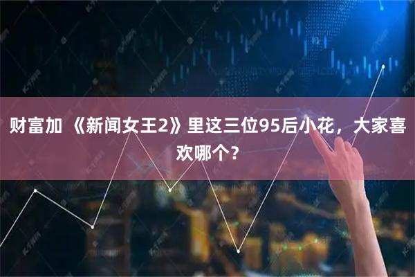 财富加 《新闻女王2》里这三位95后小花，大家喜欢哪个？