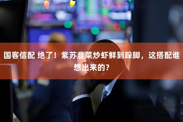 国客信配 绝了！紫苏韭菜炒虾鲜到跺脚，这搭配谁想出来的？