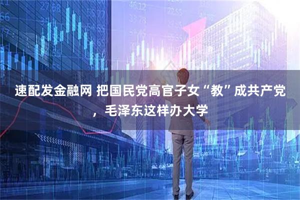 速配发金融网 把国民党高官子女“教”成共产党，毛泽东这样办大学