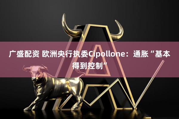 广盛配资 欧洲央行执委Cipollone：通胀“基本得到控制”