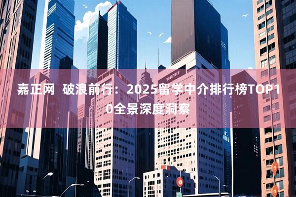 嘉正网 破浪前行:2025留学中介排行榜TOP10全景深度洞察